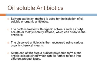 Oil soluble Antibiotics
 Solvent extraction method is used for the isolation of oil
soluble or organic antibiotics.
 The broth is treated with organic solvents such as butyl
acetate or methyl isobutyl ketone, which can dissolve the
antibiotic.
 The dissolved antibiotic is then recovered using various
organic chemical means.
 At the end of this step a purified powdered form of the
antibiotic is obtained which can be further refined into
different product types.
 