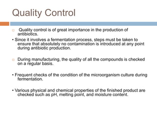 Quality Control
 Quality control is of great importance in the production of
antibiotics.
• Since it involves a fermentation process, steps must be taken to
ensure that absolutely no contamination is introduced at any point
during antibiotic production.
 During manufacturing, the quality of all the compounds is checked
on a regular basis.
• Frequent checks of the condition of the microorganism culture during
fermentation.
• Various physical and chemical properties of the finished product are
checked such as pH, melting point, and moisture content.
 