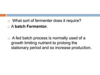  What sort of fermenter does it require?
 A batch Fermentor.
 A fed batch process is normally used of a
growth limiting nutrient to prolong the
stationary period and so increase production.
 