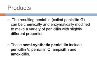 Products
 The resulting penicillin (called penicillin G)
can be chemically and enzymatically modified
to make a variety of penicillin with slightly
different properties.
 These semi-synthetic penicillin include
penicillin V, penicillin O, ampicillin and
amoxicillin.
 