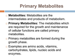 Primary Metabolites
 Metabolites: Metabolites are the
intermediates and products of metabolism.
 Primary Metabolites: The metabolites which
are required for the growth and maintenance
of cellular functions are called primary
metabolites.
 Primary metabolites are formed during the
growth phase.
 Examples are amino acids, vitamins,
carbohydrates, lipids, nucleic acids and
enzymes.
 