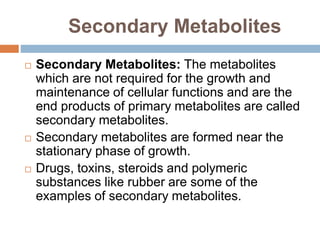 Secondary Metabolites
 Secondary Metabolites: The metabolites
which are not required for the growth and
maintenance of cellular functions and are the
end products of primary metabolites are called
secondary metabolites.
 Secondary metabolites are formed near the
stationary phase of growth.
 Drugs, toxins, steroids and polymeric
substances like rubber are some of the
examples of secondary metabolites.
 