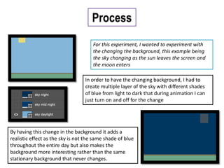 Process
For this experiment, I wanted to experiment with
the changing the background, this example being
the sky changing as the sun leaves the screen and
the moon enters
In order to have the changing background, I had to
create multiple layer of the sky with different shades
of blue from light to dark that during animation I can
just turn on and off for the change
By having this change in the background it adds a
realistic effect as the sky is not the same shade of blue
throughout the entire day but also makes the
background more interesting rather than the same
stationary background that never changes.
 