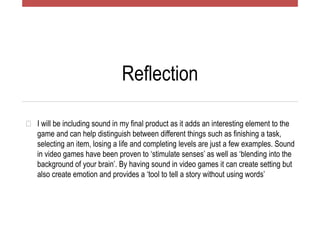 Reflection
� I will be including sound in my final product as it adds an interesting element to the
game and can help distinguish between different things such as finishing a task,
selecting an item, losing a life and completing levels are just a few examples. Sound
in video games have been proven to ‘stimulate senses’ as well as ‘blending into the
background of your brain’. By having sound in video games it can create setting but
also create emotion and provides a ‘tool to tell a story without using words’
 