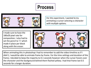 Process
For this experiment, I wanted to try
animating a cursor selecting a character
with multiple options.
I made sure to have the
180x20 pixel rate for
composition. I also had to
set the pencil to ‘1’ which
made it place per block
along with the eraser.
When animating this in photoshop I had to remember to add the video timeline as if I
didn’t, I would be able to animate frame by frame. For the time settings and duration of the
frame, I decided to keep the majority to 0.1 seconds however when the cursor hovers over
the character and the background behind them flashed yellow, I had that frame last 0.5
seconds for a longer duration.
 