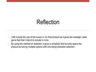 Reflection
� I will include the use of the cursor in my final product as it gives the nostalgic video
game feel that I intend to include in mine.
� By using this method of ‘selection’ it gives a simplistic feel but also opens the
product as having multiple options with one being character selection.
 