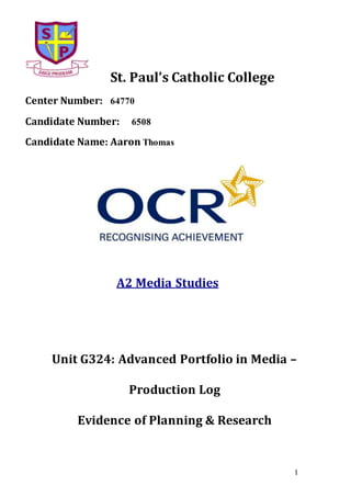 1
St. Paul’s Catholic College
Center Number: 64770
Candidate Number: 6508
Candidate Name: Aaron Thomas
A2 Media Studies
Unit G324: Advanced Portfolio in Media –
Production Log
Evidence of Planning & Research
 