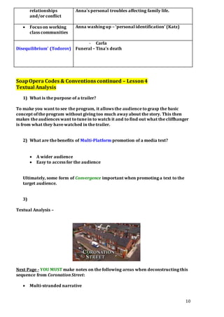 10
relationships
and/or conflict
Anna’s personal troubles affecting family life.
 Focus on working
class communities
Anna washing up – ‘personal identification’ (Katz)
Disequilibrium’ (Todorov)
- Carla
Funeral – Tina’s death
SoapOpera Codes & Conventions continued – Lesson4
Textual Analysis
1) What is the purpose of a trailer?
To make you want to see the program, it allows the audience to grasp the basic
concept of the program without giving too much away about the story. This then
makes the audiences want to tune in to watch it and to find out what the cliffhanger
is from what they have watched in the trailer.
2) What are the benefits of Multi-Platform promotion of a media text?
 A wider audience
 Easy to access for the audience
Ultimately, some form of Convergence important when promoting a text to the
target audience.
3)
Textual Analysis –
Next Page - YOU MUST make notes on the following areas when deconstructing this
sequence from Coronation Street:
 Multi-stranded narrative
 