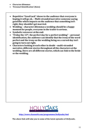11
 Character dilemmas
 ‘Personal Identification’ (Katz)
 Repetitive “GoodLuck” shows to the audience that everyone is
hoping it will go ok. – Multi-strandednarrative someone saying
goodlike which impacts on the audience that something isn’t
right, they shouldn’t get married.
 Wedding – character dilemmas awedding should be a happy
moment for people, everyone in the trailer is serious.
 Symbolic voiceover at the end:
 “Friday the 13th, the perfect day for a perfect wedding” – personal
identification, the audience can identify that the irony of the word
perfect and the irony on the wedding being on a cursed day isn’t
going to turn out right.
 Characters looking at each other in doubt – multi-stranded
narrative,different stories throughout all the characters at the
wedding, there are all different stories,whichcan link to the bride
or the wedding.
http://www.channel4.com/programmes/hollyoaks/4od
The above link will take you to some of the latest episodes of Hollyoaks.
 