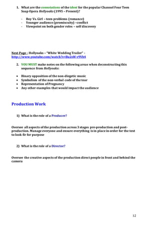 12
1. What are the connotations of the ident for the popular Channel Four Teen
Soap Opera Hollyoaks (1995 – Present)?
- Boy Vs. Girl – teen problems (romance)
- Younger audience (promiscuity) –conflict
- Viewpoint on both gender roles – self discovery
Next Page - Hollyoaks – “White Wedding Trailer” -
http://www.youtube.com/watch?v=Bu2sW-r9Vb4
2. YOU MUST make notes on the following areas when deconstructing this
sequence from Hollyoaks:
 Binary opposition of the non-diegetic music
 Symbolism of the non-verbal code of the tear
 Representation of Pregnancy
 Any other examples that would impact the audience
Production Work
1) What is the role of a Producer?
Oversee all aspects of the production across 3 stages pre-production and post-
production. Manage everyone and ensure everything is in place in order for the text
to look fir for purpose
2) What is the role of a Director?
Oversee the creative aspects of the production direct people in front and behind the
camera
 