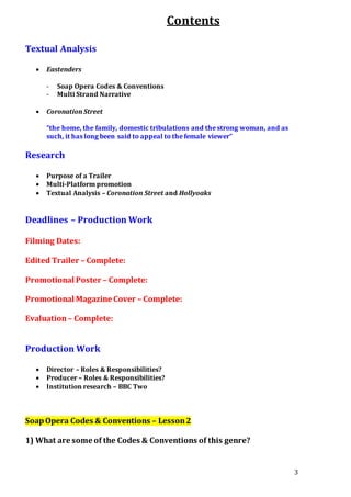 3
Contents
Textual Analysis
 Eastenders
- Soap Opera Codes & Conventions
- Multi Strand Narrative
 Coronation Street
“the home, the family, domestic tribulations and the strong woman, and as
such, it has long been said to appeal to the female viewer”
Research
 Purpose of a Trailer
 Multi-Platform promotion
 Textual Analysis – Coronation Street and Hollyoaks
Deadlines – Production Work
Filming Dates:
Edited Trailer – Complete:
Promotional Poster – Complete:
Promotional Magazine Cover – Complete:
Evaluation– Complete:
Production Work
 Director – Roles & Responsibilities?
 Producer – Roles & Responsibilities?
 Institution research – BBC Two
SoapOpera Codes & Conventions – Lesson2
1) What are some of the Codes & Conventions of this genre?
 