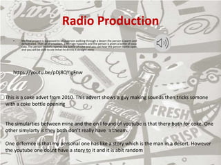 Radio Production
• My final project Is supposed to be a person walking through a desert the person is warm and
dehydrated. Then all of a sudden, a mirrage happens and the person is given a bottle of coca
cola. The person imidatly openes the bottle of coke and you can hear the person bottle open,
and you will be able to see thhat he drinks it straight away.
https://youtu.be/pDj8QYigFnw
This is a coke advet from 2010. This advert shows a guy making sounds then tricks somone
with a coke bottle opening
The simularties between mine and the on I found of youtube is that there both for coke. One
other simylarty is they both don’t really have a theam.
One differnce is that my personal one has like a story which is the man in a desert. However
the youtube one dosnt have a story to it and it is abit random
 