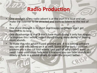 Radio Production
• One strength to my radio advert is at the start it is loud and can
make the listerner to be atracted and want to listern to the rest of
it.
• One more strength is its short and snappy so people don’t get
bored if its to long.
• One disadvantge is that it don’t have much diolog it only has slogan.
To improve this I would record myself saying more diolog or making
more sounds.
• To make this rdio advert I used premire pro. It is a editing software
you can also edit vidoes on it as well. Some of the tools I used on
premire pro is the cut tool where I put part of adio I didn’t want or
need. I also used cross fade which is where you can fade sounds out
slowly or fade in a sound slowly to make the project better.
 