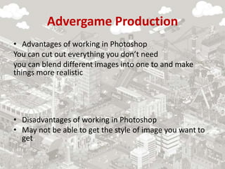 Advergame Production
• Advantages of working in Photoshop
You can cut out everything you don’t need
you can blend different images into one to and make
things more realistic
• Disadvantages of working in Photoshop
• May not be able to get the style of image you want to
get
 