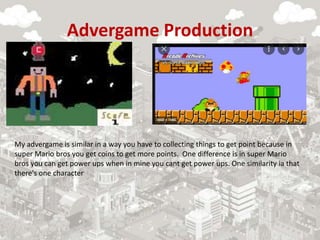 Advergame Production
My advergame is similar in a way you have to collecting things to get point because in
super Mario bros you get coins to get more points. One difference is in super Mario
bros you can get power ups when in mine you cant get power ups. One similarity ia that
there's one character
 