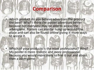 Comparison
• Which product do you believe advertises the product
the best? Why? I think the poster advertises better
because not everyone may be able to access the
advergame. Posters can also be hung up around the
place and can also be found online giving it more ways
to access it.
• Which of your products is the most professional? Why?
My poster is more realistic and more professional
because you would more likely to find it out and about
then a advergame
 