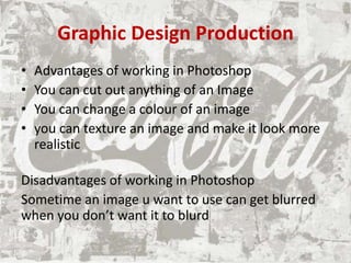 Graphic Design Production
• Advantages of working in Photoshop
• You can cut out anything of an Image
• You can change a colour of an image
• you can texture an image and make it look more
realistic
Disadvantages of working in Photoshop
Sometime an image u want to use can get blurred
when you don’t want it to blurd
 