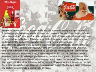 Graphic Design Production
The poster on the left is the poster I made and the poster on the right is a poster similar I
found on google. Something similar in these two posters is there is a Santa in both of them
advertising its for Christmas. One other similarities both of these posters have is they have
a coca cola logo in the back. This is because both of the posters are promoting coca cola
and it will let the audience know what there trying to promote coca cola.
one difference between these posters is that mine has a Christmas tree and the other one
doesn't. I did that so they can know what time of year it is and is celebrating Christmas.
One other difference is the color scheme. As you can see mine is just red. I used only red
because coca colas main color is red, I also thought it would suit the Christmas theme.
However, the one I found on google the one on the left it has a green color scheme. This
may be because it’s a much older advertisement and it makes the Santa and the coca cola
logo stand out. One other difference is that the one off google which is the one on the right
has a coca cola catchphrase. However, mine dose no I think if I had to do it again or improve
my poster I would include a catchphrase or slogan.
 
