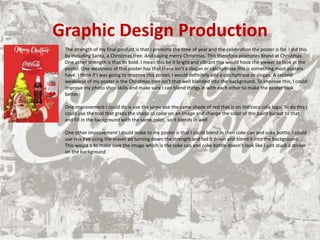 Graphic Design Production
The strength of my final product is that I promote the time of year and the celebration the poster is for. I did this
by including Santa, a Christmas tree. And saying merry Christmas. This therefore promotes brand at Christmas.
One other strength is that its bold. I mean this be it bright and vibrant this would hook the viewer to look at the
poster. One weakness of this poster has that there isn’t a slogan or catchphrase this is something most posters
have. I think if I was going to improve this poster, I would definitely add a catchphrase or slogan. A second
weakness of my poster is the Christmas tree isn’t that well blended into the background. To improve this, I could
improve my photo shop skills and make sure I can blend things in with each other to make the poster look
better.
One improvement I could do is use the same use the same shade of red that is on the coca cola logo. To do this I
could use the tool that grabs the shade of color on an image and change the color of the paint bucket to that
and fill in the background with the same color, so it blends in well
One other improvement I could make to my poster is that I could blend in then coke can and coke bottle. I could
use this bye using the eraser ad turning down the strength and fad it down and blend it into the background.
This would b to make sure the image which is the coke can and coke bottle doesn't look like i just stuck a sticker
on the background
 