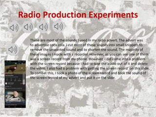 Radio Production Experiments
These are most of the sounds I used in my radio advert. The advert was
to advertise coca cola. i cut most of these sounds into small snippets to
remove the unwanted sound and to shorten the sound. The majority of
these images I made with a recorder. However, as you can see one of them
was a screen record from my phone. However, I did come into a problem
with the screen record because I had to take the audio out of it and delete
the video. I also had a problem with getting the screen record on this slide.
To combat this, I took a photo of the screen record and took the sound of
the screen record of my advert and put it on the slide.
 