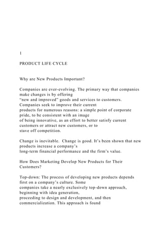 1
PRODUCT LIFE CYCLE
Why are New Products Important?
Companies are ever-evolving. The primary way that companies
make changes is by offering
“new and improved” goods and services to customers.
Companies seek to improve their current
products for numerous reasons: a simple point of corporate
pride, to be consistent with an image
of being innovative, as an effort to better satisfy current
customers or attract new customers, or to
stave off competition.
Change is inevitable. Change is good. It’s been shown that new
products increase a company’s
long-term financial performance and the firm’s value.
How Does Marketing Develop New Products for Their
Customers?
Top-down: The process of developing new products depends
first on a company’s culture. Some
companies take a nearly exclusively top-down approach,
beginning with idea generation,
proceeding to design and development, and then
commercialization. This approach is found
 