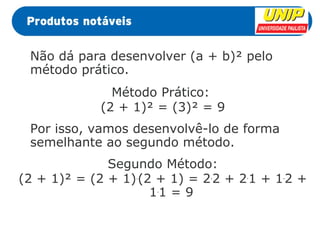 Não dá para desenvolver (a + b)² pelo 
método prático. 
Método Prático: 
(2 + 1)² = (3)² = 9 
Por isso, vamos desenvolvê-lo de forma 
semelhante ao segundo método. 
Segundo Método: 
(2 + 1)² = (2 + 1).(2 + 1) = 2.2 + 2.1 + 1.2 + 
1.1 = 9 
 