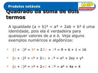 QQuuaaddrraaddoo ddaa ssoommaa ddee ddooiiss 
tteerrmmooss 
A igualdade (a + b)² = a² + 2ab + b² é uma 
identidade, pois ela é verdadeira para 
quaisquer valores de a e b. Veja alguns 
exemplos numéricos e algébricos: 
 (3 + 1)² = 3² + 2.3.1 + 1² = 9 + 6 + 1 = 16 
 (x + y)² = x² + 2.x.y + y² = x² + 2xy + y² 
 (a + 2)² = a² + 2.a.2 + 2² = a² + 4a + 4 
 