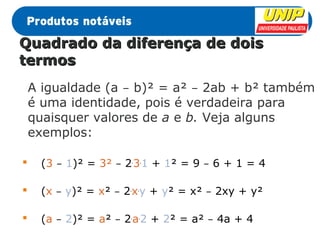 QQuuaaddrraaddoo ddaa ddiiffeerreennççaa ddee ddooiiss 
tteerrmmooss 
A igualdade (a – b)² = a² – 2ab + b² também 
é uma identidade, pois é verdadeira para 
quaisquer valores de a e b. Veja alguns 
exemplos: 
 (3 – 1)² = 3² – 2.3.1 + 1² = 9 – 6 + 1 = 4 
 (x – y)² = x² – 2.x.y + y² = x² – 2xy + y² 
 (a – 2)² = a² – 2.a.2 + 2² = a² – 4a + 4 
 