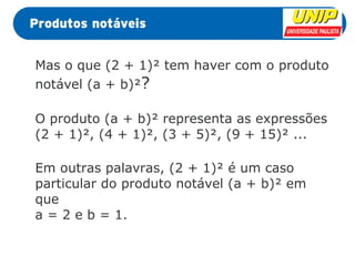 Mas o que (2 + 1)² tem haver com o produto 
notável (a + b)²? 
O produto (a + b)² representa as expressões 
(2 + 1)², (4 + 1)², (3 + 5)², (9 + 15)² ... 
Em outras palavras, (2 + 1)² é um caso 
particular do produto notável (a + b)² em 
que 
a = 2 e b = 1. 
 