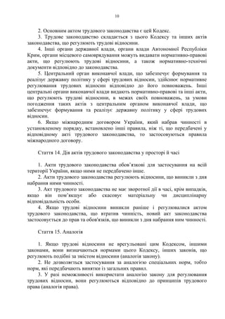 10
2. Основним актом трудового законодавства є цей Кодекс.
3. Трудове законодавство складається з цього Кодексу та інших актів
законодавства, що регулюють трудові відносини.
4. Інші органи державної влади, органи влади Автономної Республіки
Крим, органи місцевого самоврядування можуть видавати нормативно-правові
акти, що регулюють трудові відносини, а також нормативно-технічні
документи відповідно до законодавства.
5. Центральний орган виконавчої влади, що забезпечує формування та
реалізує державну політику у сфері трудових відносин, здійснює нормативне
регулювання трудових відносин відповідно до його повноважень. Інші
центральні органи виконавчої влади видають нормативно-правові та інші акти,
що регулюють трудові відносини, в межах своїх повноважень, за умови
погодження таких актів з центральним органом виконавчої влади, що
забезпечує формування та реалізує державну політику у сфері трудових
відносин.
6. Якщо міжнародним договором України, який набрав чинності в
установленому порядку, встановлено інші правила, ніж ті, що передбачені у
відповідному акті трудового законодавства, то застосовуються правила
міжнародного договору.
Стаття 14. Дія актів трудового законодавства у просторі й часі
1. Акти трудового законодавства обов’язкові для застосування на всій
території України, якщо ними не передбачено інше.
2. Акти трудового законодавства регулюють відносини, що виникли з дня
набрання ними чинності.
3. Акт трудового законодавства не має зворотної дії в часі, крім випадків,
якщо він пом’якшує або скасовує матеріальну чи дисциплінарну
відповідальність особи.
4. Якщо трудові відносини виникли раніше і регулювалися актом
трудового законодавства, що втратив чинність, новий акт законодавства
застосовується до прав та обов'язків, що виникли з дня набрання ним чинності.
Стаття 15. Аналогія
1. Якщо трудові відносини не врегульовані цим Кодексом, іншими
законами, вони визначаються нормами цього Кодексу, інших законів, що
регулюють подібні за змістом відносини (аналогія закону).
2. Не дозволяється застосування за аналогією спеціальних норм, тобто
норм, які передбачають винятки із загальних правил.
3. У разі неможливості використати аналогію закону для регулювання
трудових відносин, вони регулюються відповідно до принципів трудового
права (аналогія права).
 