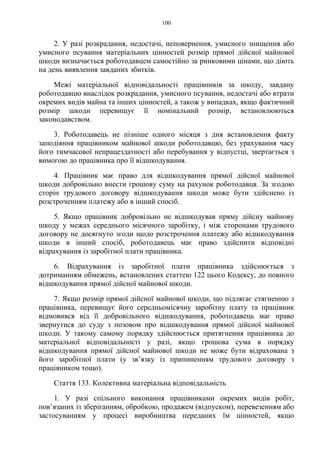 100
2. У разі розкрадання, недостачі, неповернення, умисного знищення або
умисного псування матеріальних цінностей розмір прямої дійсної майнової
шкоди визначається роботодавцем самостійно за ринковими цінами, що діють
на день виявлення завданих збитків.
Межі матеріальної відповідальності працівників за шкоду, завдану
роботодавцю внаслідок розкрадання, умисного псування, недостачі або втрати
окремих видів майна та інших цінностей, а також у випадках, якщо фактичний
розмір шкоди перевищує її номінальний розмір, встановлюються
законодавством.
3. Роботодавець не пізніше одного місяця з дня встановлення факту
заподіяння працівником майнової шкоди роботодавцю, без урахування часу
його тимчасової непрацездатності або перебування у відпустці, звертається з
вимогою до працівника про її відшкодування.
4. Працівник має право для відшкодування прямої дійсної майнової
шкоди добровільно внести грошову суму на рахунок роботодавця. За згодою
сторін трудового договору відшкодування шкоди може бути здійснено із
розстроченням платежу або в інший спосіб.
5. Якщо працівник добровільно не відшкодував пряму дійсну майнову
шкоду у межах середнього місячного заробітку, і між сторонами трудового
договору не досягнуто згоди щодо розстрочення платежу або відшкодування
шкоди в інший спосіб, роботодавець має право здійснити відповідні
відрахування із заробітної плати працівника.
6. Відрахування із заробітної плати працівника здійснюється з
дотриманням обмежень, встановлених статтею 122 цього Кодексу, до повного
відшкодування прямої дійсної майнової шкоди.
7. Якщо розмір прямої дійсної майнової шкоди, що підлягає стягненню з
працівника, перевищує його середньомісячну заробітну плату та працівник
відмовився від її добровільного відшкодування, роботодавець має право
звернутися до суду з позовом про відшкодування прямої дійсної майнової
шкоди. У такому самому порядку здійснюється притягнення працівника до
матеріальної відповідальності у разі, якщо грошова сума в порядку
відшкодування прямої дійсної майнової шкоди не може бути відрахована з
його заробітної плати (у зв’язку із припиненням трудового договору з
працівником тощо).
Стаття 133. Колективна матеріальна відповідальність
1. У разі спільного виконання працівниками окремих видів робіт,
пов’язаних із зберіганням, обробкою, продажем (відпуском), перевезенням або
застосуванням у процесі виробництва переданих їм цінностей, якщо
 