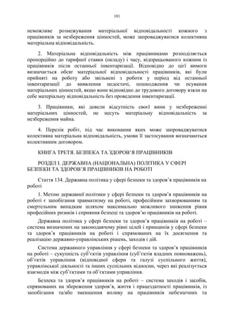 101
неможливе розмежування матеріальної відповідальності кожного з
працівників за незбереження цінностей, може запроваджуватися колективна
матеріальна відповідальність.
2. Матеріальна відповідальність між працівниками розподіляється
пропорційно до тарифної ставки (окладу) і часу, відпрацьованого кожним із
працівників після останньої інвентаризації. Відповідно до цієї вимоги
визначається обсяг матеріальної відповідальності працівників, які були
прийняті на роботу або звільнені з роботи у період від останньої
інвентаризації до виявлення недостачі, пошкодження чи псування
матеріальних цінностей, якщо вони відповідно до трудового договору взяли на
себе матеріальну відповідальність без проведення інвентаризації.
3. Працівники, які довели відсутність своєї вини у незбереженні
матеріальних цінностей, не несуть матеріальну відповідальність за
незбереження майна.
4. Перелік робіт, під час виконання яких може запроваджуватися
колективна матеріальна відповідальність, умови її застосування визначаються
колективним договором.
КНИГА ТРЕТЯ. БЕЗПЕКА ТА ЗДОРОВ’Я ПРАЦІВНИКІВ
РОЗДІЛ I. ДЕРЖАВНА (НАЦІОНАЛЬНА) ПОЛІТИКА У СФЕРІ
БЕЗПЕКИ ТА ЗДОРОВ’Я ПРАЦІВНИКІВ НА РОБОТІ
Стаття 134. Державна політика у сфері безпеки та здоров’я працівників на
роботі
1. Метою державної політики у сфері безпеки та здоров’я працівників на
роботі є запобігання травматизму на роботі, професійним захворюванням та
смертельним випадкам шляхом максимально можливого зниження рівня
професійних ризиків і сприяння безпеці та здоров’ю працівників на роботі.
Державна політика у сфері безпеки та здоров’я працівників на роботі –
система визначених на законодавчому рівні цілей і принципів у сфері безпеки
та здоров’я працівників на роботі і спрямованих на їх досягнення та
реалізацію державно-управлінських рішень, заходів і дій.
Система державного управління у сфері безпеки та здоров’я працівників
на роботі – сукупність суб’єктів управління (суб’єктів владних повноважень),
об’єктів управління (відповідної сфери та галузі суспільного життя),
управлінської діяльності та інших суспільних відносин, через які реалізується
взаємодія між суб’єктами та об’єктами управління.
Безпека та здоров’я працівників на роботі – система заходів і засобів,
спрямованих на збереження здоров’я, життя і працездатності працівників, із
запобігання та/або зменшення впливу на працівників небезпечних та
 