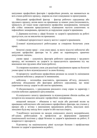 102
шкідливих професійних факторів і професійних ризиків, що вживаються на
всіх етапах робочого процесу, зокрема на етапі планування та проектування.
Шкідливий професійний фактор – фактор робочого середовища або
трудового процесу, вплив якого на працівника за певних умов (інтенсивність,
тривалість дії тощо) може спричинити професійне захворювання, тимчасове
або стійке зниження працездатності, підвищення частоти соматичних та
інфекційних захворювань, призвести до порушення здоров’я працівника.
2. Державна політика у сфері безпеки та здоров’я працівників на роботі
ґрунтується, але не виключно на принципах:
1) найвищої пріоритетності захисту життя і здоров’я працівників;
2) повної відповідальності роботодавця за створення безпечних умов
праці;
безпечні умови праці – стан умов праці, за якого відсутні небезпечні або
шкідливі професійні фактори чи їх рівні не перевищують гранично
допустимих значень;
умови праці – сукупність факторів робочого середовища і трудового
процесу, які впливають на здоров’я та працездатність працівника під час
виконання ним трудових обов’язків (роботи);
3) створення належних умов для реалізації працівником права на безпечні
умови праці та його відповідальності за свою безпеку;
4) пріоритету запобігання професійним ризикам на основі їх оцінювання
та усунення небезпек у джерелах їх виникнення;
небезпека – потенційна властивість, притаманна об’єкту, діяльності,
робочому обладнанню або факторам робочого середовища, що може
спричинити шкоду здоров’ю або життю працівника;
5) збалансованого, з урахуванням реального стану справ та характеру і
ступеня небезпек державного регулювання;
6) соціального захисту працівників та відшкодування збитків особам, які
потерпіли від нещасних випадків і професійних захворювань;
нещасний випадок – обмежена в часі подія або раптовий вплив на
працівника небезпечного або шкідливого професійного фактора, що сталися у
процесі або у зв’язку з виконанням працівником роботи, внаслідок яких
заподіяно будь-яку шкоду його здоров’ю або настала смерть;
7) всебічного залучення на засадах соціального діалогу всеукраїнських
об’єднань роботодавців та профспілок до формування державної
(національної) політики у сфері безпеки та здоров’я працівників на роботі, її
відкритості і прозорості;
8) розвитку на національному рівні культури безпеки і профілактики
безпеки та здоров’я працівників на роботі;
 