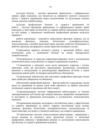 103
культура безпеки – система принципів, формальних і неформальних
правил, форм поведінки, які базуються на пріоритеті цінності людського
життя і здоров’я працівників перед економічними чи будь-якими іншими
цілями діяльності роботодавця;
культура профілактики безпеки та здоров’я працівників на
роботі – система принципів, формальних та неформальних правил, форм
поведінки, у якій право на безпечне та здорове робоче середовище визнається
на всіх рівнях, а принципам запобігання професійним ризикам надається
пріоритет;
робоче середовище – сукупність навколишніх факторів, зокрема, але не
виключно фізичних, хімічних, біологічних, психофізіологічних,
психосоціальних, способів організації праці, речовин, робочого обладнання та
робочих процесів, що формують умови праці або впливають на них.
9) врахування кращого світового досвіду з організації роботи щодо
поліпшення умов і підвищення безпеки на основі міжнародного
співробітництва;
10) розроблення та перегляд нормативно-правових актів і встановлення
мінімальних вимог щодо безпеки та здоров’я працівників на роботі;
11) визначення у випадках, коли цього вимагають характер і ступінь
небезпеки, умов, які регулюють проектування, будівництво, розміщення,
введення в експлуатацію та реконструкцію виробничих об’єктів, а також
виконання певних робіт чи використання робочого обладнання;
12) визначення небезпечних або шкідливих професійних факторів, вплив
яких необхідно заборонити чи обмежити;
небезпечний професійний фактор – фактор робочого середовища, вплив
якого на працівника за певних умов може призвести до травми, раптового
погіршення здоров’я працівника або його смерті;
13) функціонування системи інформування роботодавцем та іншими
заінтересованими суб’єктами про нещасні випадки, професійні захворювання,
їх реєстрації та проведення розслідувань в установлених законодавством
випадках;
14) проведення наукових досліджень і поглиблення знань у сфері безпеки
та здоров’я працівників на роботі, зокрема дослідження щодо впливу
хімічних, фізичних, біологічних, психофізіологічних, психосоціальних та
інших факторів, які можуть становити небезпеку для здоров’я працівників;
15) забезпечення системи консультування роботодавців і працівників з
метою надання їм допомоги щодо організації заходів із мінімізації
професійних небезпек і професійних ризиків та застосування законодавства
про безпеку та здоров’я працівників на роботі;
 