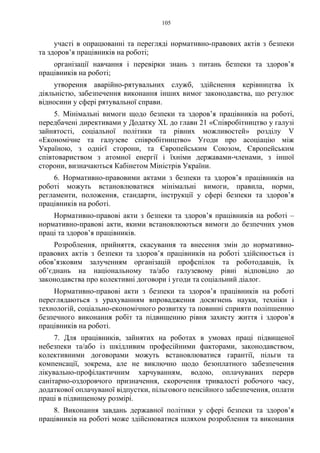 105
участі в опрацюванні та перегляді нормативно-правових актів з безпеки
та здоров’я працівників на роботі;
організації навчання і перевірки знань з питань безпеки та здоров’я
працівників на роботі;
утворення аварійно-рятувальних служб, здійснення керівництва їх
діяльністю, забезпечення виконання інших вимог законодавства, що регулює
відносини у сфері рятувальної справи.
5. Мінімальні вимоги щодо безпеки та здоров’я працівників на роботі,
передбачені директивами у Додатку ХL до глави 21 «Співробітництво у галузі
зайнятості, соціальної політики та рівних можливостей» розділу V
«Економічне та галузеве співробітництво» Угоди про асоціацію між
Україною, з однієї сторони, та Європейським Союзом, Європейським
співтовариством з атомної енергії і їхніми державами-членами, з іншої
сторони, визначаються Кабінетом Міністрів України.
6. Нормативно-правовими актами з безпеки та здоров’я працівників на
роботі можуть встановлюватися мінімальні вимоги, правила, норми,
регламенти, положення, стандарти, інструкції у сфері безпеки та здоров’я
працівників на роботі.
Нормативно-правові акти з безпеки та здоров’я працівників на роботі –
нормативно-правові акти, якими встановлюються вимоги до безпечних умов
праці та здоров’я працівників.
Розроблення, прийняття, скасування та внесення змін до нормативно-
правових актів з безпеки та здоров’я працівників на роботі здійснюється із
обов’язковим залученням організацій профспілок та роботодавців, їх
об’єднань на національному та/або галузевому рівні відповідно до
законодавства про колективні договори і угоди та соціальний діалог.
Нормативно-правові акти з безпеки та здоров’я працівників на роботі
переглядаються з урахуванням впровадження досягнень науки, техніки і
технологій, соціально-економічного розвитку та повинні сприяти поліпшенню
безпечного виконання робіт та підвищенню рівня захисту життя і здоров’я
працівників на роботі.
7. Для працівників, зайнятих на роботах в умовах праці підвищеної
небезпеки та/або із шкідливим професійними факторами, законодавством,
колективними договорами можуть встановлюватися гарантії, пільги та
компенсації, зокрема, але не виключно щодо безоплатного забезпечення
лікувально-профілактичним харчуванням, водою, оплачуваних перерв
санітарно-оздоровчого призначення, скорочення тривалості робочого часу,
додаткової оплачуваної відпустки, пільгового пенсійного забезпечення, оплати
праці в підвищеному розмірі.
8. Виконання завдань державної політики у сфері безпеки та здоров’я
працівників на роботі може здійснюватися шляхом розроблення та виконання
 