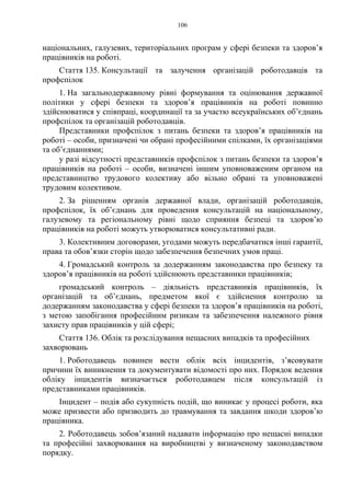 106
національних, галузевих, територіальних програм у сфері безпеки та здоров’я
працівників на роботі.
Стаття 135. Консультації та залучення організацій роботодавців та
профспілок
1. На загальнодержавному рівні формування та оцінювання державної
політики у сфері безпеки та здоров’я працівників на роботі повинно
здійснюватися у співпраці, координації та за участю всеукраїнських об’єднань
профспілок та організацій роботодавців.
Представники профспілок з питань безпеки та здоров’я працівників на
роботі – особи, призначені чи обрані професійними спілками, їх організаціями
та об’єднаннями;
у разі відсутності представників профспілок з питань безпеки та здоров’я
працівників на роботі – особи, визначені іншим уповноваженим органом на
представництво трудового колективу або вільно обрані та уповноважені
трудовим колективом.
2. За рішенням органів державної влади, організацій роботодавців,
профспілок, їх об’єднань для проведення консультацій на національному,
галузевому та регіональному рівні щодо сприяння безпеці та здоров’ю
працівників на роботі можуть утворюватися консультативні ради.
3. Колективним договорами, угодами можуть передбачатися інші гарантії,
права та обов’язки сторін щодо забезпечення безпечних умов праці.
4. Громадський контроль за додержанням законодавства про безпеку та
здоров’я працівників на роботі здійснюють представники працівників;
громадський контроль – діяльність представників працівників, їх
організацій та об’єднань, предметом якої є здійснення контролю за
додержанням законодавства у сфері безпеки та здоров’я працівників на роботі,
з метою запобігання професійним ризикам та забезпечення належного рівня
захисту прав працівників у цій сфері;
Стаття 136. Облік та розслідування нещасних випадків та професійних
захворювань
1. Роботодавець повинен вести облік всіх інцидентів, з’ясовувати
причини їх виникнення та документувати відомості про них. Порядок ведення
обліку інцидентів визначається роботодавцем після консультацій із
представниками працівників.
Інцидент – подія або сукупність подій, що виникає у процесі роботи, яка
може призвести або призводить до травмування та завдання шкоди здоров’ю
працівника.
2. Роботодавець зобов’язаний надавати інформацію про нещасні випадки
та професійні захворювання на виробництві у визначеному законодавством
порядку.
 