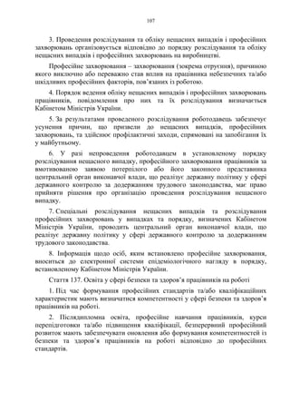 107
3. Проведення розслідування та обліку нещасних випадків і професійних
захворювань організовується відповідно до порядку розслідування та обліку
нещасних випадків і професійних захворювань на виробництві.
Професійне захворювання – захворювання (зокрема отруєння), причиною
якого виключно або переважно став вплив на працівника небезпечних та/або
шкідливих професійних факторів, пов’язаних із роботою.
4. Порядок ведення обліку нещасних випадків і професійних захворювань
працівників, повідомлення про них та їх розслідування визначається
Кабінетом Міністрів України.
5. За результатами проведеного розслідування роботодавець забезпечує
усунення причин, що призвели до нещасних випадків, професійних
захворювань, та здійснює профілактичні заходи, спрямовані на запобігання їх
у майбутньому.
6. У разі непроведення роботодавцем в установленому порядку
розслідування нещасного випадку, професійного захворювання працівників за
вмотивованою заявою потерпілого або його законного представника
центральний орган виконавчої влади, що реалізує державну політику у сфері
державного контролю за додержанням трудового законодавства, має право
прийняти рішення про організацію проведення розслідування нещасного
випадку.
7. Спеціальні розслідування нещасних випадків та розслідування
професійних захворювань у випадках та порядку, визначених Кабінетом
Міністрів України, проводить центральний орган виконавчої влади, що
реалізує державну політику у сфері державного контролю за додержанням
трудового законодавства.
8. Інформація щодо осіб, яким встановлено професійне захворювання,
вноситься до електронної системи епідеміологічного нагляду в порядку,
встановленому Кабінетом Міністрів України.
Стаття 137. Освіта у сфері безпеки та здоров’я працівників на роботі
1. Під час формування професійних стандартів та/або кваліфікаційних
характеристик мають визначатися компетентності у сфері безпеки та здоров’я
працівників на роботі.
2. Післядипломна освіта, професійне навчання працівників, курси
перепідготовки та/або підвищення кваліфікації, безперервний професійний
розвиток мають забезпечувати оновлення або формування компетентностей із
безпеки та здоров’я працівників на роботі відповідно до професійних
стандартів.
 