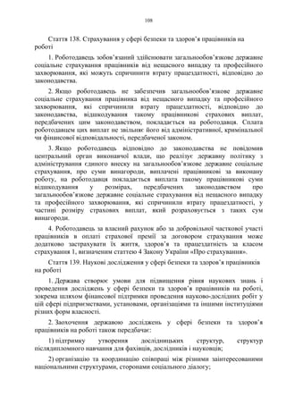 108
Стаття 138. Страхування у сфері безпеки та здоров’я працівників на
роботі
1. Роботодавець зобов’язаний здійснювати загальнообов’язкове державне
соціальне страхування працівників від нещасного випадку та професійного
захворювання, які можуть спричинити втрату працездатності, відповідно до
законодавства.
2. Якщо роботодавець не забезпечив загальнообов’язкове державне
соціальне страхування працівника від нещасного випадку та професійного
захворювання, які спричинили втрату працездатності, відповідно до
законодавства, відшкодування такому працівникові страхових виплат,
передбачених цим законодавством, покладається на роботодавця. Сплата
роботодавцем цих виплат не звільняє його від адміністративної, кримінальної
чи фінансової відповідальності, передбаченої законом.
3. Якщо роботодавець відповідно до законодавства не повідомив
центральний орган виконавчої влади, що реалізує державну політику з
адміністрування єдиного внеску на загальнообов’язкове державне соціальне
страхування, про суми винагороди, виплачені працівникові за виконану
роботу, на роботодавця покладається виплата такому працівникові суми
відшкодування у розмірах, передбачених законодавством про
загальнообов’язкове державне соціальне страхування від нещасного випадку
та професійного захворювання, які спричинили втрату працездатності, у
частині розміру страхових виплат, який розраховується з таких сум
винагороди.
4. Роботодавець за власний рахунок або за добровільної часткової участі
працівників в оплаті страхової премії за договором страхування може
додатково застрахувати їх життя, здоров’я та працездатність за класом
страхування 1, визначеним статтею 4 Закону України «Про страхування».
Стаття 139. Наукові дослідження у сфері безпеки та здоров’я працівників
на роботі
1. Держава створює умови для підвищення рівня наукових знань і
проведення досліджень у сфері безпеки та здоров’я працівників на роботі,
зокрема шляхом фінансової підтримки проведення науково-дослідних робіт у
цій сфері підприємствами, установами, організаціями та іншими інституціями
різних форм власності.
2. Заохочення державою досліджень у сфері безпеки та здоров’я
працівників на роботі також передбачає:
1) підтримку утворення дослідницьких структур, структур
післядипломного навчання для фахівців, дослідників і науковців;
2) організацію та координацію співпраці між різними заінтересованими
національними структурами, сторонами соціального діалогу;
 