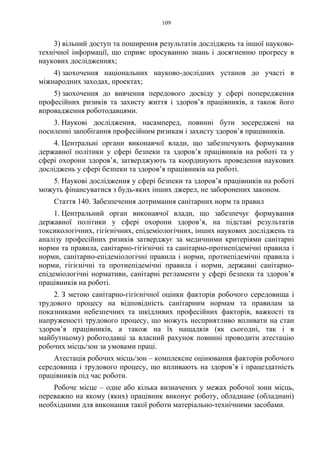 109
3) вільний доступ та поширення результатів досліджень та іншої науково-
технічної інформації, що сприяє просуванню знань і досягненню прогресу в
наукових дослідженнях;
4) заохочення національних науково-дослідних установ до участі в
міжнародних заходах, проектах;
5) заохочення до вивчення передового досвіду у сфері попередження
професійних ризиків та захисту життя і здоров’я працівників, а також його
впровадження роботодавцями.
3. Наукові дослідження, насамперед, повинні бути зосереджені на
посиленні запобігання професійним ризикам і захисту здоров’я працівників.
4. Центральні органи виконавчої влади, що забезпечують формування
державної політики у сфері безпеки та здоров’я працівників на роботі та у
сфері охорони здоров’я, затверджують та координують проведення наукових
досліджень у сфері безпеки та здоров’я працівників на роботі.
5. Наукові дослідження у сфері безпеки та здоров’я працівників на роботі
можуть фінансуватися з будь-яких інших джерел, не заборонених законом.
Стаття 140. Забезпечення дотримання санітарних норм та правил
1. Центральний орган виконавчої влади, що забезпечує формування
державної політики у сфері охорони здоров’я, на підставі результатів
токсикологічних, гігієнічних, епідеміологічних, інших наукових досліджень та
аналізу професійних ризиків затверджує за медичними критеріями санітарні
норми та правила, санітарно-гігієнічні та санітарно-протиепідемічні правила і
норми, санітарно-епідеміологічні правила і норми, протиепідемічні правила і
норми, гігієнічні та протиепідемічні правила і норми, державні санітарно-
епідеміологічні нормативи, санітарні регламенти у сфері безпеки та здоров’я
працівників на роботі.
2. З метою санітарно-гігієнічної оцінки факторів робочого середовища і
трудового процесу на відповідність санітарним нормам та правилам за
показниками небезпечних та шкідливих професійних факторів, важкості та
напруженості трудового процесу, що можуть несприятливо впливати на стан
здоров’я працівників, а також на їх нащадків (як сьогодні, так і в
майбутньому) роботодавці за власний рахунок повинні проводити атестацію
робочих місць/зон за умовами праці.
Атестація робочих місць/зон – комплексне оцінювання факторів робочого
середовища і трудового процесу, що впливають на здоров’я і працездатність
працівників під час роботи.
Робоче місце – одне або кілька визначених у межах робочої зони місць,
переважно на якому (яких) працівник виконує роботу, обладнане (обладнані)
необхідними для виконання такої роботи матеріально-технічними засобами.
 