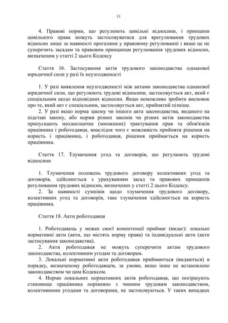 11
4. Правові норми, що регулюють цивільні відносини, і принципи
цивільного права можуть застосовуватися для врегулювання трудових
відносин лише за наявності прогалини у правовому регулюванні і якщо це не
суперечить засадам та правовим принципам регулювання трудових відносин,
визначеним у статті 2 цього Кодексу
Стаття 16. Застосування актів трудового законодавства однакової
юридичної сили у разі їх неузгодженості
1. У разі виявлення неузгодженості між актами законодавства однакової
юридичної сили, що регулюють трудові відносини, застосовується акт, який є
спеціальним щодо відповідних відносин. Якщо неможливо зробити висновок
про те, який акт є спеціальним, застосовується акт, прийнятий пізніше.
2. У разі якщо норма закону чи іншого акта законодавства, виданого на
підставі закону, або норми різних законів чи різних актів законодавства
припускають неоднозначне (множинне) трактування прав та обов'язків
працівника і роботодавця, внаслідок чого є можливість прийняти рішення на
користь і працівника, і роботодавця, рішення приймається на користь
працівника.
Стаття 17. Тлумачення угод та договорів, що регулюють трудові
відносини
1. Тлумачення положень трудового договору колективних угод та
договорів, здійснюється з урахуванням засад та правових принципів
регулювання трудових відносин, визначених у статті 2 цього Кодексу.
2. За наявності сумнівів щодо тлумачення трудового договору,
колективних угод та договорів, таке тлумачення здійснюється на користь
працівника.
Стаття 18. Акти роботодавця
1. Роботодавець у межах своєї компетенції приймає (видає): локальні
нормативні акти (акти, що містять норму права) та індивідуальні акти (акти
застосування законодавства).
2. Акти роботодавця не можуть суперечити актам трудового
законодавства, колективним угодам та договорам.
3. Локальні нормативні акти роботодавця приймаються (видаються) в
порядку, визначеному роботодавцем, за умови, якщо інше не встановлено
законодавством чи цим Кодексом.
4. Норми локальних нормативних актів роботодавця, що погіршують
становище працівника порівняно з чинним трудовим законодавством,
колективними угодами та договорами, не застосовуються. У таких випадках
 