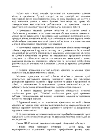 110
Робоча зона – місця, простір, призначені для розташування робочих
місць, у приміщенні, будівлі, споруді чи на території, що належать
роботодавцю та/або використовується ним, до яких працівник має доступ в
ході виконання роботи, а також будь-яке інше місце, що прямо або
опосередковано контролюється роботодавцем, де працівник повинен
перебувати або в напрямку якого рухатися під час виконання роботи.
3. Проведення атестації робочих місць/зон за умовами праці є
обов’язковим у випадках, коли законодавством або колективним договором,
угодою прямо встановлено її проведення для відповідних виробництв, робіт,
професій, посад, показників та/або коли забезпечення певних гарантій особи
та/або набуття нею права на пільги і компенсації визначається законодавством
у прямій залежності від результатів такої атестації.
4. Роботодавці залежно від фактично визначених рівнів впливу факторів
робочого середовища і трудового процесу та з урахуванням їх можливої
шкідливої дії на здоров’я працівників, із залученням уповноважених з безпеки
та здоров’я працівників на роботі та представників працівників повинні
планувати та здійснювати заходи для покращення умов праці з метою
зменшення впливу на працівників небезпечних та шкідливих професійних
факторів шляхом усунення чи зменшення їх рівня до гранично допустимих
значень.
5. Порядок проведення атестації робочих місць/зон за умовами праці
визначається Кабінетом Міністрів України.
Методика проведення атестації робочих місць/зон за умовами праці
визначається центральним органом виконавчої влади, що забезпечує
формування державної політики у сфері безпеки та здоров’я працівників на
роботі, за погодженням із центральним органом виконавчої влади, що
забезпечує формування державної політики у сфері охорони здоров’я.
6. З метою атестації робочих місць/зон проводяться гігієнічні
дослідження умов праці. Гігієнічні дослідження умов праці проводять
суб’єкти господарювання, які повинні відповідати вимогам встановленим
Кабінетом Міністрів України.
7. Державний контроль за своєчасністю проведення атестації робочих
місць/зон за умовами праці здійснює центральний орган виконавчої влади, що
реалізує державну політику у сфері державного контролю за додержанням
трудового законодавства.
8. Не допускається застосування небезпечних професійних факторів у разі
відсутності їх гігієнічної регламентації та державної реєстрації відповідно до
законодавства.
Стаття 141. Спеціальні умови виконання робіт підвищеної небезпеки
1. Умови праці підвищеної небезпеки – умови праці, що
характеризуються підвищеним ступенем професійного ризику щодо
 