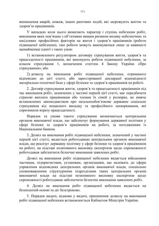 111
виникнення аварій, пожеж, інших раптових подій, які загрожують життю та
здоров’ю працівників.
У випадках коли цього вимагають характер і ступінь небезпеки робіт,
виконання яких пов’язане з об’єктивно вищим ризиком впливу небезпечних та
шкідливих професійних факторів на життя і здоров’я працівників (роботи
підвищеної небезпеки), такі роботи можуть виконуватися лише за наявності
щонайменше однієї з таких умов:
1) встановленого регулятором договору страхування життя, здоров’я та
працездатності працівників, які виконують роботи підвищеної небезпеки, за
класом страхування 1, визначеним статтею 4 Закону України «Про
страхування»; або
2) дозволу на виконання робіт підвищеної небезпеки, отриманого
відповідно до цієї статті, або зареєстрованої декларації відповідності
матеріально-технічної бази у сфері безпеки та здоров’я працівників на роботі.
2. Договір страхування життя, здоров’я та працездатності працівників під
час виконання робіт, зазначених у частині першій цієї статті, має передбачати
страхові виплати працівникам або членам їх сімей у розмірах, не нижче
встановлених законодавством про загальнообов’язкове державне соціальне
страхування від нещасного випадку та професійного захворювання, які
спричинили втрату працездатності.
Порядок та умови такого страхування визначаються центральним
органом виконавчої влади, що забезпечує формування державної політики у
сфері безпеки та здоров’я працівників на роботі, за погодженням із
Національним банком.
3. Дозвіл на виконання робіт підвищеної небезпеки, зазначений у частині
першій цієї статті, видається роботодавцю центральним органом виконавчої
влади, що реалізує державну політику у сфері безпеки та здоров’я працівників
на роботі, на підставі позитивного висновку експертизи щодо спроможності
роботодавця забезпечити безпечне виконання заявлених робіт.
Дозвіл на виконання робіт підвищеної небезпеки видається військовим
частинам, підприємствам, установам, організаціям, що належать до сфери
управління відповідних центральних органів виконавчої влади, спеціально
уповноваженими структурними підрозділами таких центральних органів
виконавчої влади на підставі позитивного висновку експертизи щодо
спроможності роботодавця забезпечити безпечне виконання заявлених робіт.
4. Дозвіл на виконання робіт підвищеної небезпеки видається на
безоплатній основі та діє безстроково.
5. Порядок видачі, відмови у видачі, припинення дозволу на виконання
робіт підвищеної небезпеки встановлюється Кабінетом Міністрів України.
 