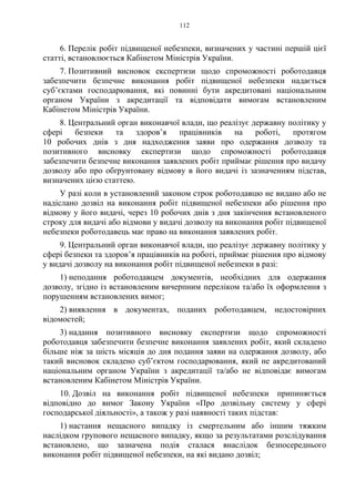 112
6. Перелік робіт підвищеної небезпеки, визначених у частині першій цієї
статті, встановлюється Кабінетом Міністрів України.
7. Позитивний висновок експертизи щодо спроможності роботодавця
забезпечити безпечне виконання робіт підвищеної небезпеки надається
суб’єктами господарювання, які повинні бути акредитовані національним
органом України з акредитації та відповідати вимогам встановленим
Кабінетом Міністрів України.
8. Центральний орган виконавчої влади, що реалізує державну політику у
сфері безпеки та здоров’я працівників на роботі, протягом
10 робочих днів з дня надходження заяви про одержання дозволу та
позитивного висновку експертизи щодо спроможності роботодавця
забезпечити безпечне виконання заявлених робіт приймає рішення про видачу
дозволу або про обґрунтовану відмову в його видачі із зазначенням підстав,
визначених цією статтею.
У разі коли в установлений законом строк роботодавцю не видано або не
надіслано дозвіл на виконання робіт підвищеної небезпеки або рішення про
відмову у його видачі, через 10 робочих днів з дня закінчення встановленого
строку для видачі або відмови у видачі дозволу на виконання робіт підвищеної
небезпеки роботодавець має право на виконання заявлених робіт.
9. Центральний орган виконавчої влади, що реалізує державну політику у
сфері безпеки та здоров’я працівників на роботі, приймає рішення про відмову
у видачі дозволу на виконання робіт підвищеної небезпеки в разі:
1) неподання роботодавцем документів, необхідних для одержання
дозволу, згідно із встановленим вичерпним переліком та/або їх оформлення з
порушенням встановлених вимог;
2) виявлення в документах, поданих роботодавцем, недостовірних
відомостей;
3) надання позитивного висновку експертизи щодо спроможності
роботодавця забезпечити безпечне виконання заявлених робіт, який складено
більше ніж за шість місяців до дня подання заяви на одержання дозволу, або
такий висновок складено суб’єктом господарювання, який не акредитований
національним органом України з акредитації та/або не відповідає вимогам
встановленим Кабінетом Міністрів України.
10. Дозвіл на виконання робіт підвищеної небезпеки припиняється
відповідно до вимог Закону України «Про дозвільну систему у сфері
господарської діяльності», а також у разі наявності таких підстав:
1) настання нещасного випадку із смертельним або іншим тяжким
наслідком групового нещасного випадку, якщо за результатами розслідування
встановлено, що зазначена подія сталася внаслідок безпосереднього
виконання робіт підвищеної небезпеки, на які видано дозвіл;
 