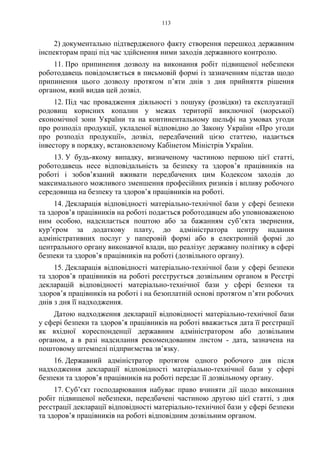 113
2) документально підтвердженого факту створення перешкод державним
інспекторам праці під час здійснення ними заходів державного контролю.
11. Про припинення дозволу на виконання робіт підвищеної небезпеки
роботодавець повідомляється в письмовій формі із зазначенням підстав щодо
припинення цього дозволу протягом п’яти днів з дня прийняття рішення
органом, який видав цей дозвіл.
12. Під час провадження діяльності з пошуку (розвідки) та експлуатації
родовищ корисних копалин у межах території виключної (морської)
економічної зони України та на континентальному шельфі на умовах угоди
про розподіл продукції, укладеної відповідно до Закону України «Про угоди
про розподіл продукції», дозвіл, передбачений цією статтею, надається
інвестору в порядку, встановленому Кабінетом Міністрів України.
13. У будь-якому випадку, визначеному частиною першою цієї статті,
роботодавець несе відповідальність за безпеку та здоров’я працівників на
роботі і зобов’язаний вживати передбачених цим Кодексом заходів до
максимального можливого зменшення професійних ризиків і впливу робочого
середовища на безпеку та здоров’я працівників на роботі.
14. Декларація відповідності матеріально-технічної бази у сфері безпеки
та здоров’я працівників на роботі подається роботодавцем або уповноваженою
ним особою, надсилається поштою або за бажанням суб’єкта звернення,
кур’єром за додаткову плату, до адміністратора центру надання
адміністративних послуг у паперовій формі або в електронній формі до
центрального органу виконавчої влади, що реалізує державну політику в сфері
безпеки та здоров’я працівників на роботі (дозвільного органу).
15. Декларація відповідності матеріально-технічної бази у сфері безпеки
та здоров’я працівників на роботі реєструється дозвільним органом в Реєстрі
декларацій відповідності матеріально-технічної бази у сфері безпеки та
здоров’я працівників на роботі і на безоплатній основі протягом п’яти робочих
днів з дня її надходження.
Датою надходження декларації відповідності матеріально-технічної бази
у сфері безпеки та здоров’я працівників на роботі вважається дата її реєстрації
як вхідної кореспонденції державним адміністратором або дозвільним
органом, а в разі надсилання рекомендованим листом - дата, зазначена на
поштовому штемпелі підприємства зв’язку.
16. Державний адміністратор протягом одного робочого дня після
надходження декларації відповідності матеріально-технічної бази у сфері
безпеки та здоров’я працівників на роботі передає її дозвільному органу.
17. Суб’єкт господарювання набуває право вчиняти дії щодо виконання
робіт підвищеної небезпеки, передбачені частиною другою цієї статті, з дня
реєстрації декларації відповідності матеріально-технічної бази у сфері безпеки
та здоров’я працівників на роботі відповідним дозвільним органом.
 