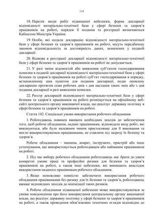 114
18. Перелік видів робіт підвищеної небезпеки, форма декларації
відповідності матеріально-технічної бази у сфері безпеки та здоров’я
працівників на роботі, порядок її подання та реєстрації визначаються
Кабінетом Міністрів України.
19. Особи, які подали декларацію відповідності матеріально-технічної
бази у сфері безпеки та здоров’я працівників на роботі, несуть передбачену
законом відповідальність за достовірність даних, зазначених у поданій
декларації.
20. Відмова в реєстрації декларації відповідності матеріально-технічної
бази у сфері безпеки та здоров’я працівників на роботі не допускається.
21. У разі зміни відомостей або виявлення суб’єктом господарювання
помилки в поданій декларації відповідності матеріально-технічної бази у сфері
безпеки та здоров’я працівників на роботі суб’єкт господарювання в порядку,
встановленому цим пунктом для подання декларації, подає оновлену
декларацію протягом семи робочих днів з дня настання таких змін або з дня
подання декларації в разі виявлення помилки.
22. Реєстр декларацій відповідності матеріально-технічної бази у сфері
безпеки та здоров’я працівників на роботі розміщується на офіційному веб-
сайті центрального органу виконавчої влади, що реалізує державну політику в
сфері безпеки та здоров’я працівників на роботі.
Стаття 142. Спеціальні умови використання робочого обладнання
1. Роботодавець повинен вживати необхідних заходів до забезпечення
того, щоб робоче обладнання, надане працівникам, відповідало виду робіт, які
виконуються, або було належним чином пристосоване для її виконання та
могло використовуватися працівниками, не ставлячи під загрозу їх безпеку та
здоров’я.
Робоче обладнання – машина, апарат, інструмент, пристрій або інше
устаткування, що використовується роботодавцем або найманим працівником
на роботі.
2. Під час вибору робочого обладнання роботодавець має брати до уваги
конкретні умови праці та професійні ризики для безпеки та здоров’я
працівників на роботі, а також інші небезпеки, які виникають внаслідок
використання наданого працівникам робочого обладнання.
3. Якщо неможливо повністю забезпечити використання робочого
обладнання працівниками без ризику для їх безпеки та здоров’я, роботодавець
вживає відповідних заходів до мінімізації таких ризиків.
4. Робоче обладнання підвищеної небезпеки може використовуватися за
умови повідомлення про його використання центральному органу виконавчої
влади, що реалізує державну політику у сфері безпеки та здоров’я працівників
на роботі, а також проведення обов’язкових технічних оглядів відповідно до
 