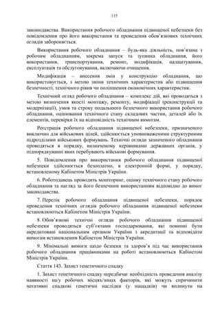 115
законодавства. Використання робочого обладнання підвищеної небезпеки без
повідомлення про його використання та проведення обов’язкових технічних
оглядів забороняється.
Використання робочого обладнання – будь-яка діяльність, пов’язана з
робочим обладнанням, зокрема запуск та зупинка обладнання, його
використання, транспортування, ремонт, модифікація, налаштування,
експлуатація та обслуговування, включаючи очищення.
Модифікація – внесення змін у конструкцію обладнання, що
використовується, з метою зміни технічних характеристик або підвищення
безпечності, технічного рівня чи поліпшення економічних характеристик.
Технічний огляд робочого обладнання – комплекс дій, які проводяться з
метою визначення якості монтажу, ремонту, модифікації (реконструкції та
модернізації), умов та строку подальшого безпечного використання робочого
обладнання, оцінювання технічного стану складових частин, деталей або їх
елементів, перевірки їх на відповідність технічним вимогам.
Реєстрація робочого обладнання підвищеної небезпеки, призначеного
виключно для військових цілей, здійснюється уповноваженими структурними
підрозділами військових формувань. Технічні огляди зазначеного обладнання
проводяться в порядку, визначеному керівниками державних органів, у
підпорядкуванні яких перебувають військові формування.
5. Повідомлення про використання робочого обладнання підвищеної
небезпеки здійснюється безоплатно, в електронній формі, у порядку,
встановленому Кабінетом Міністрів України.
6. Роботодавець проводить моніторинг, оцінку технічного стану робочого
обладнання та нагляд за його безпечним використанням відповідно до вимог
законодавства.
7. Перелік робочого обладнання підвищеної небезпеки, порядок
проведення технічних оглядів робочого обладнання підвищеної небезпеки
встановлюються Кабінетом Міністрів України.
8. Обов’язкові технічні огляди робочого обладнання підвищеної
небезпеки проводяться суб’єктами господарювання, які повинні бути
акредитовані національним органом України з акредитації та відповідати
вимогам встановленим Кабінетом Міністрів України.
9. Мінімальні вимоги щодо безпеки та здоров’я під час використання
робочого обладнання працівниками на роботі встановлюються Кабінетом
Міністрів України.
Стаття 143. Захист генетичного спадку
1. Захист генетичного спадку передбачає необхідність проведення аналізу
наявності на/у робочих місцях/зонах факторів, які можуть спричинити
негативні спадкові генетичні наслідки (у нащадків) чи вплинути на
 