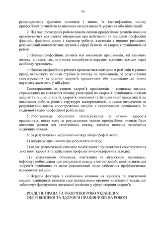 116
репродуктивну функцію чоловіків і жінок, їх ідентифікацію, оцінку
професійних ризиків та визначення заходів щодо їх усунення або мінімізації.
2. Під час проведення роботодавцем оцінки професійних ризиків повинна
враховуватися вся наявна інформація про небезпечні та шкідливі професійні
фактори, фактичні умови і характер роботи, взаємодія з іншими ризиками,
рекомендації компетентних органів у сфері безпеки та здоров’я працівників на
роботі.
3. Оцінка професійних ризиків має визначати працівників, які зазнають
впливу, а також тих, хто може потребувати окремих захисних заходів через
особливу чутливість.
4. Оцінка професійних ризиків проводитися повторно в разі змін в умовах
праці, які можуть змінити ступінь їх впливу на працівників, за результатами
спостереження за станом здоров’я працівників або відповідно до нових
наукових досягнень у цій сфері.
Спостереження за станом здоров’я працівників – комплекс заходів,
спрямованих на виявлення впливу умов праці на здоров’я працівників шляхом
аналізу та оцінки стану їх здоров’я, психічної та фізіологічної придатності до
виконання роботи, рівня і структури захворюваності, а також визначення за
результатами такого спостереження заходів з оздоровлення працівників, їх
медичної та/або професійної реабілітації.
5. Роботодавець забезпечує спостереження за станом здоров’я
працівників, щодо яких за результатами оцінки професійних ризиків було
виявлено ризики для генетичного спадку, зокрема шляхом проведення
медичних оглядів.
6. За результатами медичного огляду лікар-профпатолог:
1) інформує працівника про результати огляду;
2) надає рекомендації стосовно необхідності продовження спостереження
за станом здоров’я та здійснення профілактично-оздоровчих заходів;
3) з урахуванням обмежень, пов’язаних із лікарською таємницею,
інформує роботодавця про результати огляду з метою запобігання ризиків для
здоров’я працівника та надає рекомендації щодо здійснення профілактично-
оздоровчих заходів.
7. Перелік факторів з особливим впливом на здоров’я та генетичний
спадок працівників визначається центральним органом виконавчої влади, що
забезпечує формування державної політики у сфері охорони здоров’я.
РОЗДІЛ IІ. ПРАВА ТА ОБОВ’ЯЗКИ РОБОТОДАВЦІВ У
СФЕРІ БЕЗПЕКИ ТА ЗДОРОВ’Я ПРАЦІВНИКІВ НА РОБОТІ
 