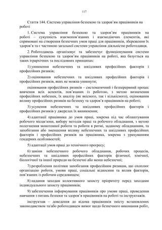 117
Стаття 144. Система управління безпекою та здоров’ям працівників на
роботі
1. Система управління безпекою та здоров’ям працівників на
роботі – сукупність взаємопов’язаних і взаємодіючих елементів, які
спрямовані на створення безпечних умов праці для працівників, збереження їх
здоров’я та є частиною загальної системи управління діяльністю роботодавця.
2. Роботодавець організовує та забезпечує функціонування системи
управління безпекою та здоров’ям працівників на роботі, яка базується на
таких ієрархічних та послідовних принципах:
1) уникнення небезпечних та шкідливих професійних факторів і
професійних ризиків;
2) оцінювання небезпечних та шкідливих професійних факторів і
професійних ризиків, яких не можна уникнути;
оцінювання професійних ризиків – систематичний і безперервний процес
вивчення всіх аспектів, пов’язаних із роботою, з метою визначення
професійних небезпек, їх аналізу (як якісного, так і кількісного), оцінювання
впливу професійних ризиків на безпеку та здоров’я працівників на роботі;
3) усунення небезпечних та шкідливих професійних факторів і
професійних ризиків у джерелах їх виникнення;
4) адаптації працівника до умов праці, зокрема під час облаштування
робочого місця/зони, вибору методів праці та робочого обладнання, з метою
полегшення монотонної роботи та роботи в ритмі, заданому обладнанням, та
запобігання або зменшення впливу небезпечних та шкідливих професійних
факторів і професійних ризиків на працівника, зокрема з урахуванням
гендерних особливостей;
5) адаптації умов праці до технічного прогресу;
6) заміни небезпечного робочого обладнання, робочих процесів,
небезпечних та шкідливих професійних факторів фізичної, хімічної,
біологічної та іншої природи на безпечні або менш небезпечні;
7) розроблення політики запобігання професійним ризикам, що охоплює
організацію роботи, умови праці, соціальні відносини та вплив факторів,
пов’язаних із робочим середовищем;
8) надання заходам колективного захисту пріоритету перед заходами
індивідуального захисту працівників;
9) забезпечення інформування працівників про умови праці, проведення
навчання з питань безпеки та здоров’я працівників на роботі та інструктажів.
інструктаж – доведення до відома працівників змісту встановлених
законодавством та/або роботодавцем вимог щодо безпечного виконання робіт,
 