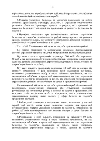 118
характерних помилок на робочих місцях осіб, яких інструктують, поглиблення
знань і навичок із безпечного виконання робіт.
3. Система управління безпекою та здоров’ям працівників на роботі
охоплює: організаційну структуру, діяльність з управління професійними
ризиками, обов’язки, процедури, процеси та ресурси, які спрямовані на
створення безпечних умов праці для працівників на роботі та збереження їх
здоров’я.
4. Примірне положення про функціонування системи управління
безпекою та здоров’ям працівників на роботі затверджується центральним
органом виконавчої влади, що забезпечує формування державної політики у
сфері безпеки та здоров’я працівників на роботі.
Стаття 145. Уповноважені з безпеки та здоров’я працівників на роботі
1. З метою організації та забезпечення належного функціонування
системи управління безпекою та здоров’ям працівників на роботі роботодавці:
1) у яких кількість працівників перевищує 300 осіб або перевищує
50 осіб у разі виконання робіт підвищеної небезпеки, утворюють (визначають)
один або декілька уповноважених структурних підрозділів з питань безпеки та
здоров’я працівників на роботі;
2) у яких кількість працівників перевищує 50 осіб або незалежно від
кількості працівників у разі виконання робіт підвищеної небезпеки,
визначають уповноважену особу з числа найманих працівників, на яку
покладаються обов’язки з організації функціонування системи управління
безпекою та здоров’ям працівників на роботі, або утворюють уповноважений
структурний підрозділ з питань безпеки та здоров’я працівників на роботі.
Уповноважений з безпеки та здоров’я працівників на роботі – визначений
роботодавцем компетентний працівник або структурний підрозділ
роботодавця, що організовує роботу з безпеки та здоров’я працівників, або
юридична особа чи фізична особа – підприємець, що в установленому
законодавством порядку надає послуги у сфері безпеки та здоров’я
працівників на роботі.
2. Роботодавці одночасно з виконанням вимог, визначених у частині
першій цієї статті, мають право додатково залучати для організації
функціонування системи управління безпекою та здоров’ям працівників на
роботі суб’єктів господарювання, що надають послуги у сфері безпеки та
здоров’я працівників на роботі.
3. Роботодавці, у яких кількість працівників не перевищує 50 осіб,
визначають уповноважену особу з числа найманих працівників, на яку
покладаються обов’язки з організації функціонування системи управління
безпекою та здоров’ям працівників на роботі, та/або утворюють
уповноважений структурний підрозділ з питань безпеки та здоров’я
 