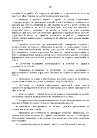 119
працівників на роботі, або залучають суб’єктів господарювання, що надають
послуги у сфері безпеки та здоров’я працівників на роботі.
4. Зазначені у частинах першій – третій цієї статті уповноважені
структурні підрозділи, уповноважені особи з числа найманих працівників та
залучені суб’єкти господарювання, що надають послуги у сфері безпеки та
здоров’я працівників на роботі, повинні мати необхідну кваліфікацію і
професійні якості, можливості та засоби, а також достатню кількість
персоналу для того, щоб забезпечувати організацію функціонування системи
управління безпекою та здоров’ям працівників на роботі з урахуванням
розміру підприємства, кількості працівників та небезпек, яких можуть зазнати
працівники.
5. Примірне положення про уповноважений структурний підрозділ з
питань безпеки та здоров’я працівників на роботі та уповноважену особу з
числа найманих працівників, на яку покладаються обов’язки з організації
функціонування системи управління безпекою та здоров’ям працівників на
роботі, затверджується центральним органом виконавчої влади, що забезпечує
формування державної політики у сфері безпеки та здоров’я працівників на
роботі.
6. Основними функціями уповноважених з безпеки та здоров’я
працівників на роботі є:
1) організація, координація та моніторинг за станом ефективності
функціонування системи управління безпекою та здоров’ям працівників на
роботі;
2) організація та участь в ідентифікації небезпек, аналізі та оцінюванні
професійних ризиків, складання відповідних документів, звітів;
3) підготовка та надання роботодавцю пропозицій щодо заходів
запобігання професійним ризикам та необхідних дій з метою підвищення їх
ефективності;
4) консультування з питань безпеки та здоров’я працівників на роботі,
застосування засобів індивідуального та колективного захисту;
5) контроль виконання працівниками вимог нормативно-правових актів та
актів роботодавця з безпеки та здоров’я працівників на роботі;
6) організація спостереження за станом здоров’я працівників та
проведення медичних оглядів;
7) організація спостереження за факторами робочого середовища, які
можуть негативно вплинути на здоров’я працівників, зокрема за санітарним
обладнанням, їдальнями та житловими приміщеннями, якщо вони надаються
роботодавцем;
8) організація надання домедичної та невідкладної медичної допомоги;
 